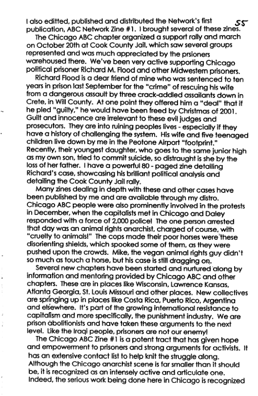 1aiso editted, published and distributed the Network’s first s: publication, ABC Network Zine #1. | brought several of these zines. The Chicago ABC chapter organized a support rally and march on October 20th at Cook County Jall, which saw several groups represented and was much appreciated by the prsioners ‘warehoused there. We’ve been very active supporiing Chicago poitical prisoner Richard M. Flood and other Midwestem prisoners.  Richard Flood is a dear friend of mine who was sentenced fo fen years in prison last September for fhe “crime" of rescuing his wie from a dangerous assault by three crack-addled assailants down in Crete, in Will County. At one point they offered him a "dedl” that it he pled "guilty." he would have been freed by Christmas of 2001. Guilt and innocence are irelevant to these evil judges and prosecutors. They are info ruining peoples fives - especially f they have a history of challenging the system. His wife and five teenaged chidren live down by me in the Peotone Alrport “footprint.” Recently, their youngest daughter, who goes to the same junior high as my own son, fried o commit suicide, so disiraught is she by the loss of her father. | have @ powerful 80 - paged zine detailing Richard’s case, showcasing his briliant poiifical analysis and detaiing the Cook County Jail rally.  Many zines dealing in depth with these and other cases have been pubiished by me and are available through my distro. Chicago ABC people were also prominently involved in fhe protests in December, when the capitalists met in Chicago and Daley responded with a force of 2,000 policel The one person arested that day was an animal rights anarchist, charged of course, with “cruelty fo animais!” The cops made their poor horses were These disorienting shields, which spooked some of them, as they were pushed upon the crowds. Mike, the vegan animal rights guy didn’t s0much as fouch a horse, but his case is sill dragging on.  Several new chapters have been started and nurtured along by information and mentoring provided by Chicago ABC and other chapters. These are in places lie Wisconsin, Lawrence Kansas, Aianta Georgia, St. Louis Missouri and other places. New collectives are springing up in places like Costa Rica, Puerfo Rico, Argentina and ellewhere. It’s part of the growing infemational resistance fo capitafism and more specifically, the punishment industy. We are prison abolifionists and have faken these arguments fo the next level. Like the Iraqi people, prisoners are not our enemyl  The Chicago ABC Zine #1is a pofent fract that has given hope and empowerment fo prisoners and strong arguments for activists. It has an extensive contact st to help knit the struggle along. Although the Chicago anarchist scene is far smaller than it should be, itis recognized as an infensely active and arficuiate one. Indeed, the serious work being done here in Chicago is recognized  